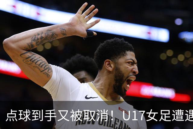 点球到手又被取消！U17女足遭遇争议 ：9 分钟内两次改判 马晓旭暴怒