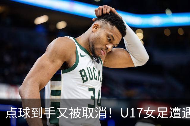 点球到手又被取消！U17女足遭遇争议 ：9 分钟内两次改判 马晓旭暴怒