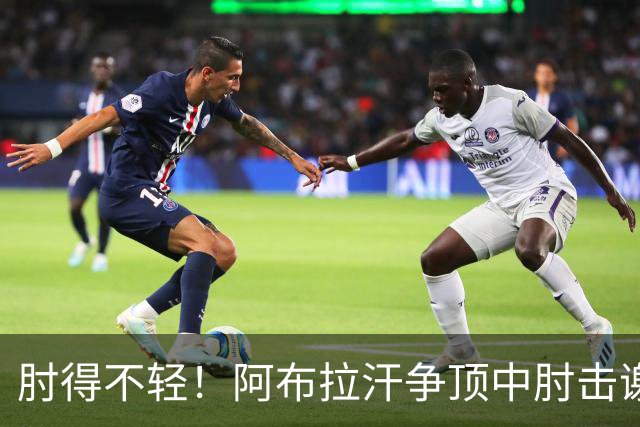 肘得不轻！阿布拉汗争顶中肘击谢蒂内脸部，被出示黄牌