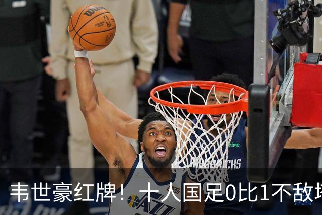 韦世豪红牌！十人国足0比1不敌塔吉克斯坦，热身赛遭三连败
