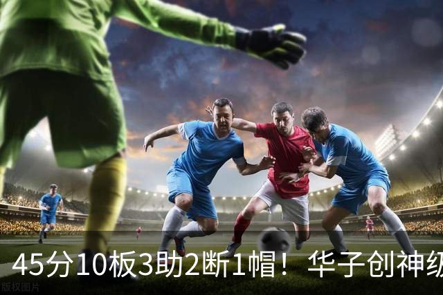 45分10板3助2断1帽！华子创神级纪录，三球能助他冲击得分王