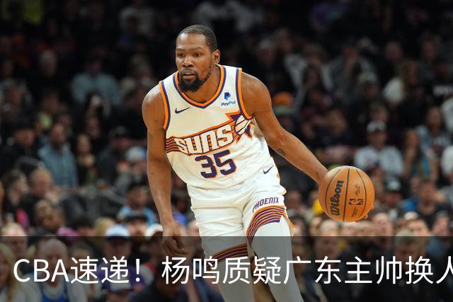 CBA速递！杨鸣质疑广东主帅换人意图，广东大外援全场0出手得0分，新赛季首位下课总经理出炉