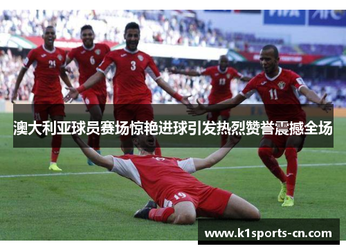 澳大利亚球员赛场惊艳进球引发热烈赞誉震撼全场