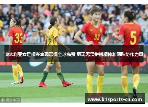 澳大利亚女足精彩表现赢得全球高赞 展现无畏拼搏精神和团队协作力量
